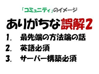 「コミュニティ」のイメージ
ありがちな誤解2
1. 最先端の方法論の話
2. 英語必須
3. サーバー構築必須
 