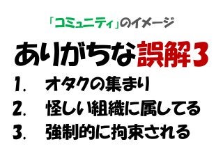「コミュニティ」のイメージ
ありがちな誤解3
1. オタクの集まり
2. 怪しい組織に属してる
3. 強制的に拘束される
 