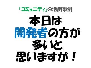 「コミュニティ」の活用事例
本日は
開発者の方が
多いと
思いますが！
 