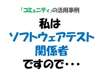 「コミュニティ」の活用事例
私は
ソフトウェアテスト
関係者
ですので・・・
 