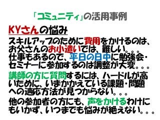 「コミュニティ」の活用事例
KYさんの悩み
スキルアップのために費用をかけるのは、
お父さんのお小遣いでは、難しい。。。
仕事もあるので、平日の日中に勉強会・
セミナーに参加するのは調整が大変。。。
講師の方に質問するには、ハードルが高
いために、いまかかえている課題・問題
への適応方法が見つからない。。。
他の参加者の方にも、声をかけるわけに
もいかず、いつまでも悩みが絶えない。。。
 