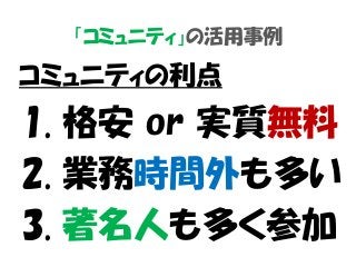 「コミュニティ」の活用事例
コミュニティの利点
1. 格安 or 実質無料
2. 業務時間外も多い
3. 著名人も多く参加
 
