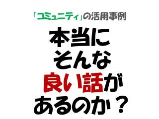 「コミュニティ」の活用事例
本当に
そんな
良い話が
あるのか？
 