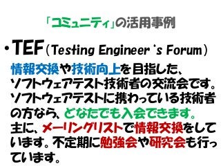 「コミュニティ」の活用事例
・TEF（Testing Engineer‘s Forum）
情報交換や技術向上を目指した、
ソフトウェアテスト技術者の交流会です。
ソフトウェアテストに携わっている技術者
の方なら、どなたでも入会できます。
主に、メーリングリストで情報交換をして
います。不定期に勉強会や研究会も行っ
ています。
 