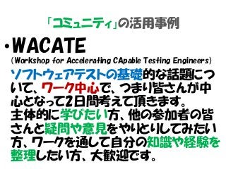 「コミュニティ」の活用事例
・WACATE
（Workshop for Accelerating CApable Testing Engineers）
ソフトウェアテストの基礎的な話題につ
いて、ワーク中心で、つまり皆さんが中
心となって2日間考えて頂きます。
主体的に学びたい方、他の参加者の皆
さんと疑問や意見をやりとりしてみたい
方、ワークを通して自分の知識や経験を
整理したい方、大歓迎です。
 