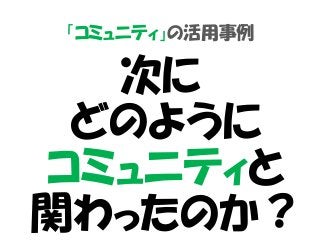 「コミュニティ」の活用事例
次に
どのように
コミュニティと
関わったのか？
 