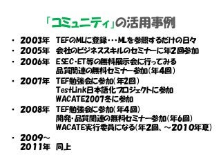 「コミュニティ」の活用事例
• ２００3年 TEFのMLに登録・・・MLを参照するだけの日々
• ２００5年 会社のビジネススキルのセミナーに年２回参加
• ２００6年 ESEC・ET等の無料展示会に行ってみる
品質関連の無料セミナー参加（年４回）
• ２００7年 TEF勉強会に参加（年2回）
TestLink日本語化プロジェクトに参加
WACATE2007冬に参加
• ２００8年 TEF勉強会に参加（年４回）
開発・品質関連の無料セミナー参加（年6回）
WACATE実行委員になる（年２回、～２０１０年夏）
• ２００９～
２０１１年 同上
 