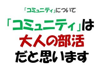 「コミュニティ」について
「コミュニティ」は
大人の部活
だと思います
 