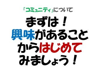 「コミュニティ」について
まずは！
興味があること
からはじめて
みましょう！
 