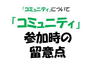 「コミュニティ」について
「コミュニティ」
参加時の
留意点
 