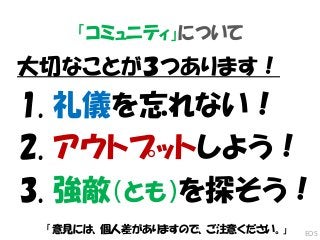 「コミュニティ」について
大切なことが３つあります！
1. 礼儀を忘れない！
2. アウトプットしよう！
3. 強敵（とも）を探そう！
「意見には、個人差がありますので、ご注意ください。」 EOS
 