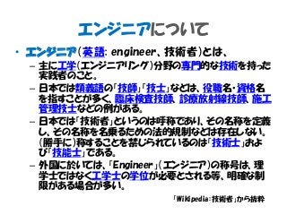 エンジニアについて
• エンジニア（英語: engineer、技術者）とは、
– 主に工学（エンジニアリング）分野の専門的な技術を持った
実践者のこと。
– 日本では類義語の「技師」「技士」などは、役職名・資格名
を指すことが多く、臨床検査技師、診療放射線技師、施工
管理技士などの例がある。
– 日本では「技術者」というのは呼称であり、その名称を定義
し、その名称を名乗るための法的規制などは存在しない。
（勝手に）称することを禁じられているのは「技術士」およ
び「技能士」である。
– 外国に於いては、「Engineer」（エンジニア）の称号は、理
学士ではなく工学士の学位が必要とされる等、明確な制
限がある場合が多い。
「Wikipedia：技術者」から抜粋
 