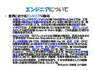 エンジニアについて
• 世界に於けるエンジニアの称号
– 大陸ヨーロッパやラテンアメリカの幾つかの国やトルコなどでは、工学
技術者の称号は工学部の学位を持っている者に限り許されている。例
え職歴が十分であっても、それ以外の者が使用する事は違法である。
– イタリアでは、工学部の学位を持っている者以外では、プロフェッショナ
ルとしての能力試験（Esame di Stato）を課し、これを通過した者がそ
の称号を許される。
– ポルトガルでは、プロフェッショナルな技術者の称号と、認定されるその
工学学位は「Ordem dos Engenheiros」によって認定されている。
– チェコ共和国においては、技術者の称号（lng.）は、化学、工学、さらに
は歴史的事情により経済学で学士か修士を修めたものに与えられる。
– アメリカの全ての州、カナダ、そして南アフリカでは、幾つかの技術者
の称号の使用を、法によって規制している。特に"Professional
Engineer"、さらに工学分野から派生した工学、例えば土木工学や機
械工学専門技術者に対する称号等を規制している。アメリカの州でほ
ぼ全てにおいて、無許可の者が「技術者」を称する事等を禁じている。
– IEEEの公式な見解は、工学学位を持ち、十分な技術者としての経験
を持った者等が技術者である、としている。
「Wikipedia：技術者」から抜粋
 