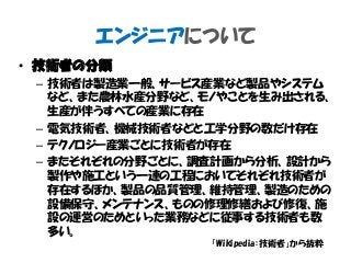 エンジニアについて
• 技術者の分類
– 技術者は製造業一般、サービス産業など製品やシステム
など、また農林水産分野など、モノやことを生み出される、
生産が伴うすべての産業に存在
– 電気技術者、機械技術者などと工学分野の数だけ存在
– テクノロジー産業ごとに技術者が存在
– またそれぞれの分野ごとに、調査計画から分析、設計から
製作や施工という一連の工程においてそれぞれ技術者が
存在するほか、製品の品質管理、維持管理、製造のための
設備保守、メンテナンス、ものの修理修繕および修復、施
設の運営のためといった業務などに従事する技術者も数
多い。
「Wikipedia：技術者」から抜粋
 