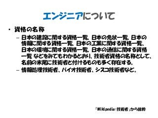 エンジニアについて
• 資格の名称
– 日本の建設に関する資格一覧、日本の免状一覧、日本の
情報に関する資格一覧、日本の工業に関する資格一覧、
日本の環境に関する資格一覧、日本の通信に関する資格
一覧 などをみてもわかるとおり、技術者資格の名称として、
名前の末尾に技術者と付けるものも多く存在する。
– 情報処理技術者、バイオ技術者、シスコ技術者など。
「Wikipedia：技術者」から抜粋
 