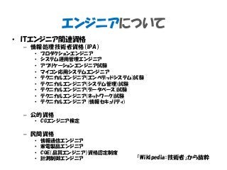 エンジニアについて
• ITエンジニア関連資格
– 情報処理技術者資格（IPA）
• プロダクションエンジニア
• システム運用管理エンジニア
• アプリケーションエンジニア試験
• マイコン応用システムエンジニア
• テクニカルエンジニア(エンベデッドシステム)試験
• テクニカルエンジニア(システム管理)試験
• テクニカルエンジニア(データベース)試験
• テクニカルエンジニア(ネットワーク)試験
• テクニカルエンジニア (情報セキュリティ)
– 公的資格
• CGエンジニア検定
– 民間資格
• 情報通信エンジニア
• 家電製品エンジニア
• CQE（品質エンジニア）資格認定制度
• 計測制御エンジニア 「Wikipedia：技術者」から抜粋
 