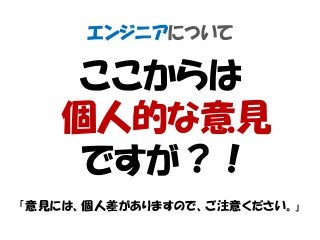 エンジニアについて
ここからは
個人的な意見
ですが？！
「意見には、個人差がありますので、ご注意ください。」
 