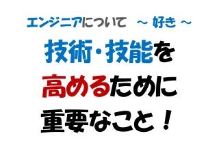 エンジニアについて ～ 好き ～
技術・技能を
高めるために
重要なこと！
 