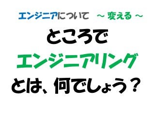 エンジニアについて ～ 変える ～
ところで
エンジニアリング
とは、何でしょう？
 