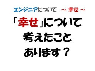 エンジニアについて ～ 幸せ ～
「幸せ」について
考えたこと
あります？
 