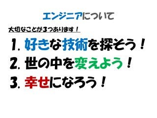 エンジニアについて
大切なことが３つあります！
1. 好きな技術を探そう！
2. 世の中を変えよう！
3. 幸せになろう！
 