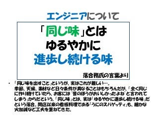 エンジニアについて
• 「同じ味を出すこと」というが、実はこれが難しい…。
季節、天候、素材など日々条件が異なることはもちろんだが、「全く同じ
に作り続けていたら、お客には“昔のほうがおいしかったよね”と言われて
しまう」からだという。「同じ味」とは、実は「ゆるやかに進歩し続ける味」だ
という落合。開店以来の看板料理である「うにのスパゲッティ」も、細かな
火加減など工夫を重ねてきた。
「同じ味」とは
ゆるやかに
進歩し続ける味
落合務氏の言葉より
 