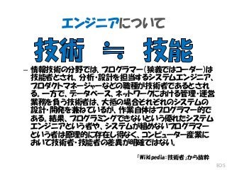 エンジニアについて
– 情報技術の分野では、プログラマー（狭義ではコーダー）は
技能者とされ、分析・設計を担当するシステムエンジニア、
プロダクトマネージャーなどの職種が技術者であるとされ
る。一方で、データベース、ネットワークにおける管理・運営
業務を負う技術者は、大抵の場合それぞれのシステムの
設計・開発を兼ねているが、作業自体はプログラマー的で
ある。結果、プログラミングできないという優れたシステム
エンジニアという者や、システムが組めないプログラマー
という者は原理的に存在し得なく、コンピューター産業に
おいて技術者・技能者の差異が明確ではない。
「Wikipedia：技術者」から抜粋
EOS
 