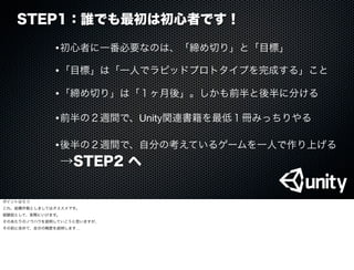 STEP1：誰でも最初は初心者です！
•初心者に一番必要なのは、「締め切り」と「目標」
•前半の２週間で、Unity関連書籍を最低１冊みっちりやる
•「目標」は「一人でラピッドプロトタイプを完成する」こと
•「締め切り」は「１ヶ月後」。しかも前半と後半に分ける
•後半の２週間で、自分の考えているゲームを一人で作り上げる
→STEP2 へ
ポイントは５つ
これ、結構作戦としましてはオススメです。
経験談として、実際にいけます。
そのあたりのノウハウを説明していこうと思いますが、
その前に改めて、自分の略歴を説明します…
 