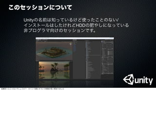 このセッションについて
Unityの名前は知っているけど使ったことのない/
インストールはしたけれどHDDの肥やしになっている
非プログラマ向けのセッションです。
結構多いんじゃないでしょうか？ かくいう僕もそういう時期が長い間ありました
 