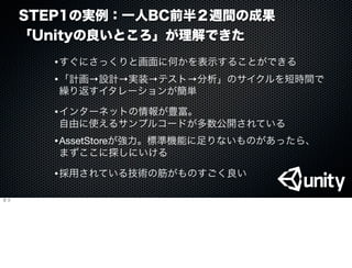 STEP1の実例：一人BC前半２週間の成果
「Unityの良いところ」が理解できた
•すぐにさっくりと画面に何かを表示することができる
•「計画→設計→実装→テスト→分析」のサイクルを短時間で
繰り返すイタレーションが簡単
•インターネットの情報が豊富。
自由に使えるサンプルコードが多数公開されている
•AssetStoreが強力。標準機能に足りないものがあったら、
まずここに探しにいける
•採用されている技術の筋がものすごく良い
５つ
 