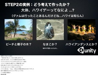 STEP2の実例：どう考えて作ったか？
大体、ハワイゲーってなによ ...?
（グァムは行ったことあるんだけどね…ハワイは知らん）
ビーチと椰子の木？ ハワイアンダンスとか？なまこか？
触手が可愛いんだよな…
当時のメモはこんな感じ
「砂浜を走り回って、なまこを探し出すゲーム
なまこをつぶすと、キュビエ器官をはき出す 得点
ウミウシとかアメフラシとかをつぶすとエラー 減点
ココナッツは拾える 重くなって移動が遅くなる
浜辺に潜んでいるヤシガニに切られるとアウト
ヤシガニはココナッツで防ぐことができる
ハワイと言えば、「火山」→怒る火の神様を宥めるためのフラダンス
海中で珊瑚を荒らすオニヒトデをショットする
レイを飛ばす輪投げ
真珠湾攻撃
 