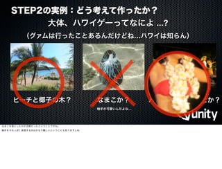 STEP2の実例：どう考えて作ったか？
ビーチと椰子の木？ なまこか？ ハワイアンダンスとか？
触手が可愛いんだよな…
大体、ハワイゲーってなによ ...?
（グァムは行ったことあるんだけどね…ハワイは知らん）
なまこを落としたのが正解だったということですね。
触手をそれっぽく表現するのはかなり難しいということもありますしね
 