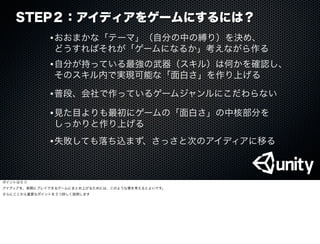 STEP２：アイディアをゲームにするには？
•おおまかな「テーマ」（自分の中の縛り）を決め、
どうすればそれが「ゲームになるか」考えながら作る
•見た目よりも最初にゲームの「面白さ」の中核部分を
しっかりと作り上げる
•自分が持っている最強の武器（スキル）は何かを確認し、
そのスキル内で実現可能な「面白さ」を作り上げる
•普段、会社で作っているゲームジャンルにこだわらない
•失敗しても落ち込まず、さっさと次のアイディアに移る
ポイントは５つ
アイディアを、実際にプレイできるゲームにまとめ上げるためには、このような事を考えるとよいです。
さらにここから重要なポイントを３つ詳しく説明します
 