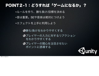 POINT２-1：どうすれば「ゲームになるか」？
•ルールを作り、勝ち負け/目標を決める
•音は重要。SEや音楽は絶対につけよう
•エフェクトを上手に利用しよう
勝ち/負けをわかりやすくする
プレイヤーの入力に対するリアクション
をわかりやすくする
プレイヤーの関心を注目させたい
ポイントに誘導する
ポイントは３つ
 