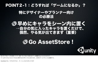 早めにキャラをシーン内に置く
 →自分の気に入ったキャラを置くだけで、
俄然、やる気が出てきます（重要）
特にデザイナーやプランナー向け
の必勝法
Go AssetStore !
POINT２-1：どうすれば「ゲームになるか」？
あとキャラをシーン内に置くことで、自然「キャラをどう見せるか？」を意識するようになりますので、
ゲーム内でどのようなカメラを主に使用するかが早いうちに決まります。３D系のゲームですとこれは重要です。
AssetStoreでは、モデルだけでなく、モーションなども手に入ります
 