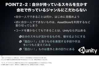 POINT２-２：自分が持っているスキルを生かす
   会社で作っているジャンルにこだわらない
•逆に自分一人でできないものは、AssetStoreを利用するなど
割り切ってしまう
•自分一人でできることは何か、はじめに見極めよう
•コードを書かなくてもできることは、Unityなら沢山ある
自分のスキルが活かせるものを、魅せるようにする
「面白い！」と思うものを表現する手段や手法
 をいつもと変えてみる
「面白い！」ものは意外と身の回りにある
３つ
「自分一人でできること」を考えると、デザイナーの方が有利なことがおわかりかと思います。
ビジュアルで表現できる素材を自分自身で作り出せるということは、非常に有利なことなんです。
「テーマ」や「アイディア」が固まりはじめたところで、AssetStoreを総ざらいしてみるのもよいですね。
ただ漠然と眺めているのと、目的をもって調査するのでは、当然見え方も変わってきます。
 