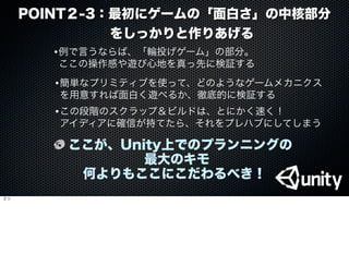POINT２-3：最初にゲームの「面白さ」の中核部分   
       をしっかりと作りあげる
•例で言うならば、「輪投げゲーム」の部分。
ここの操作感や遊び心地を真っ先に検証する
•簡単なプリミティブを使って、どのようなゲームメカニクス
を用意すれば面白く遊べるか、徹底的に検証する
ここが、Unity上でのプランニングの
最大のキモ
何よりもここにこだわるべき！
•この段階のスクラップ＆ビルドは、とにかく速く！
アイディアに確信が持てたら、それをプレハブにしてしまう
３つ
 