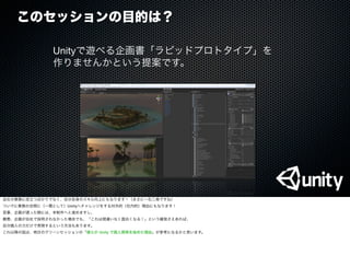 このセッションの目的は？
Unityで遊べる企画書「ラピッドプロトタイプ」を
作りませんかという提案です。
会社の業務に役立つばかりでなく、自分自身のスキル向上にもなります！（まさに一石二鳥ですね）
ついでに業務の合間に（一環として）Unityへチャレンジをする対外的（社内的）理由にもなります！
見事、企画が通った暁には、本制作へと進めますし、
最悪、企画が自社で採用されなかった場合でも、「これは間違いなく面白くなる！」という確信さえあれば、
自分個人の力だけで実現するという方法もあります。
これ以降の話は、明日のグリーンセッションの「僕らが Unity で個人開発を始めた理由」が参考になるかと思います。
 
