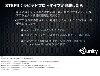 STEP4：ラピッドプロトタイプが完成したら
•後にプログラマに引き渡せるように、わかりやすいシーン＆
プロジェクト構成に整理しておこう
•非プログラマの皆さんは、最適化よりも「わかりやすさ」を
優先しましょう
スクリプト内にコメントを入れる
オブジェクト間の連携（データ受け渡し等も含む）
 にはメッセージングをうまく使う
プロジェクトファイル内のフォルダ名をルール化する
２つ
ここからは、個人作業からチーム作業へと移し替える時の注意です。
非プログラマの方は、しっかりとUnityの仕様を理解している場所以外には、あまりスクリプト間で変数の直接参照とか
はしないほうがいいんじゃないかなと個人的には思います。
重要なのは、何がしたいのかがきちんとわかることで、その点では処理は遅くなるかもしれませんが、
メッセージングやタグ参照などを利用して、やりたいことが他の人にもわかりやすい実装をするほうがオススメです。
（そのほうが簡単ということもあります）
 