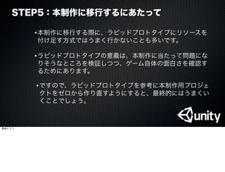 STEP5：本制作に移行するにあたって
•本制作に移行する際に、ラピッドプロトタイプにリソースを
付け足す方式ではうまく行かないことも多いです。
•ラピッドプロトタイプの意義は、本制作に当たって問題にな
りそうなところを検証しつつ、ゲーム自体の面白さを確認す
るためにあります。
•ですので、ラピッドプロトタイプを参考に本制作用プロジェ
クトをゼロから作り直すようにすると、最終的にはうまくい
くことでしょう。
最後に３つ
 