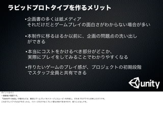 ラピッドプロトタイプを作るメリット
•企画書の多くは紙メディア
それだけだとゲームプレイの面白さがわからない場合が多い
•作りたいゲームのプレイ感が、プロジェクトの初期段階
でスタッフ全員と共有できる
•本当にコストをかけるべき部分がどこか、
実際にプレイをしてみることでわかりやすくなる
•本制作に移るはるか以前に、企画の問題点の洗い出し
ができる
ポイントは４つ
一番最後が重要です。
『GRAVITY DAZE』の場合などは、最初にゲームプレイをイメージしたムービーを作成し、それをプログラマと共有したそうです。
これがプレイアブルなデモだったら、イメージだけでなくプレイ感も共有できますので、言うことなしです。
 
