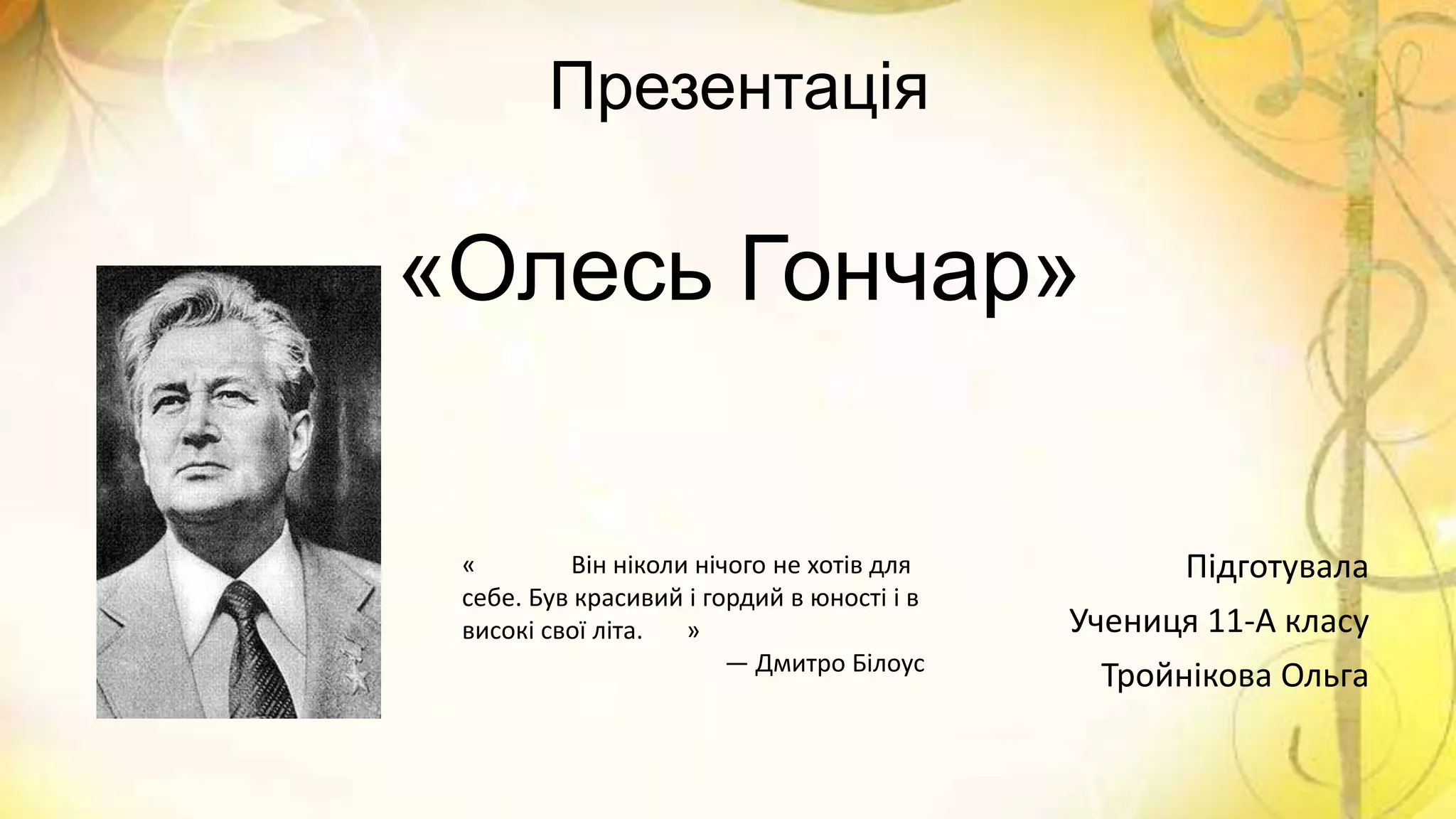 Презентація
«Олесь Гончар»
Підготувала
Учениця 11-А класу
Тройнікова Ольга
« Він ніколи нічого не хотів для
себе. Був красивий і гордий в юності і в
високі свої літа. »
— Дмитро Білоус
 