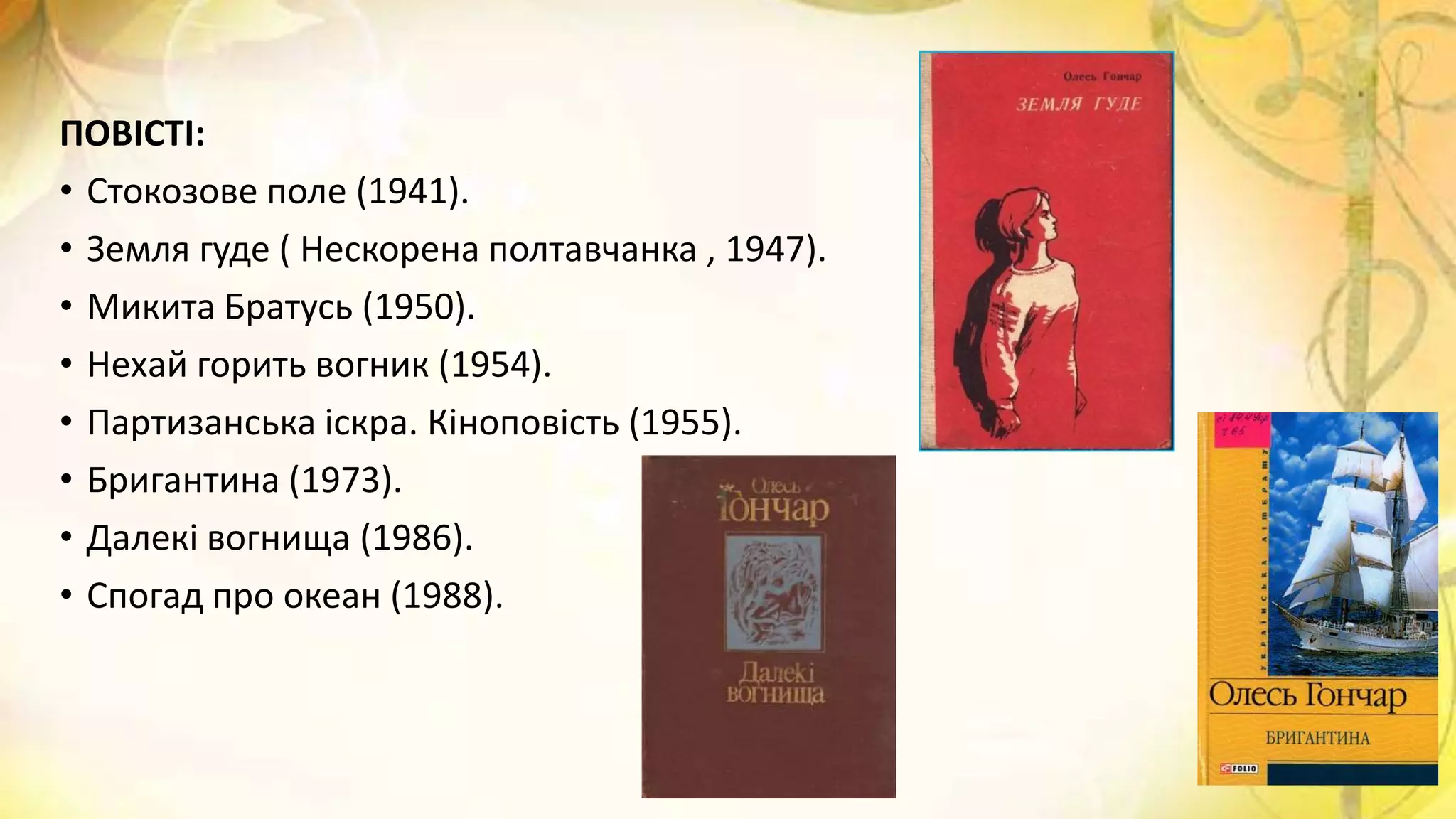 ПОВІСТІ:
• Стокозове поле (1941).
• Земля гуде ( Нескорена полтавчанка , 1947).
• Микита Братусь (1950).
• Нехай горить вогник (1954).
• Партизанська іскра. Кіноповість (1955).
• Бригантина (1973).
• Далекі вогнища (1986).
• Спогад про океан (1988).
 