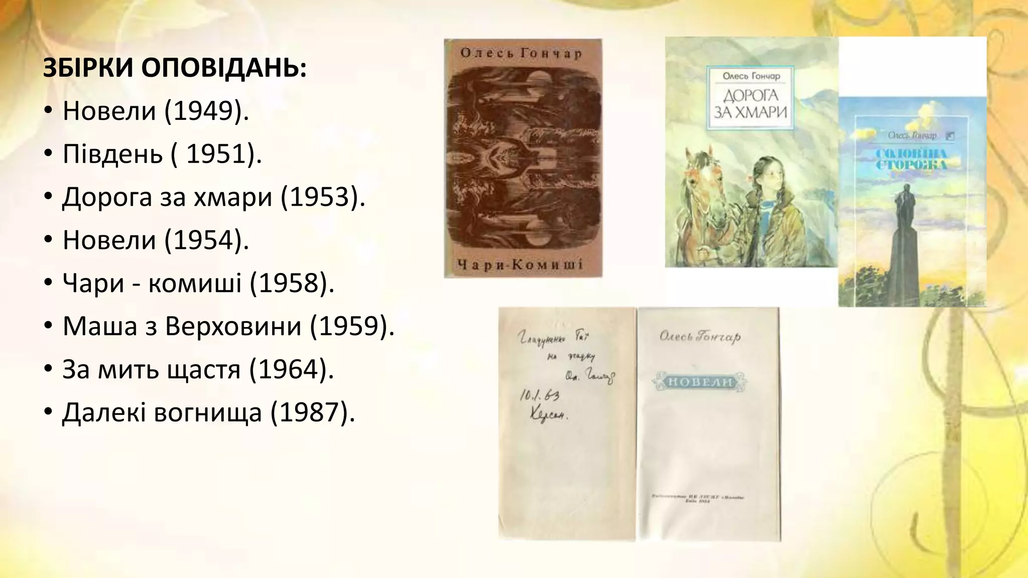 ЗБІРКИ ОПОВІДАНЬ:
• Новели (1949).
• Південь ( 1951).
• Дорога за хмари (1953).
• Новели (1954).
• Чари - комиші (1958).
• Маша з Верховини (1959).
• За мить щастя (1964).
• Далекі вогнища (1987).
 