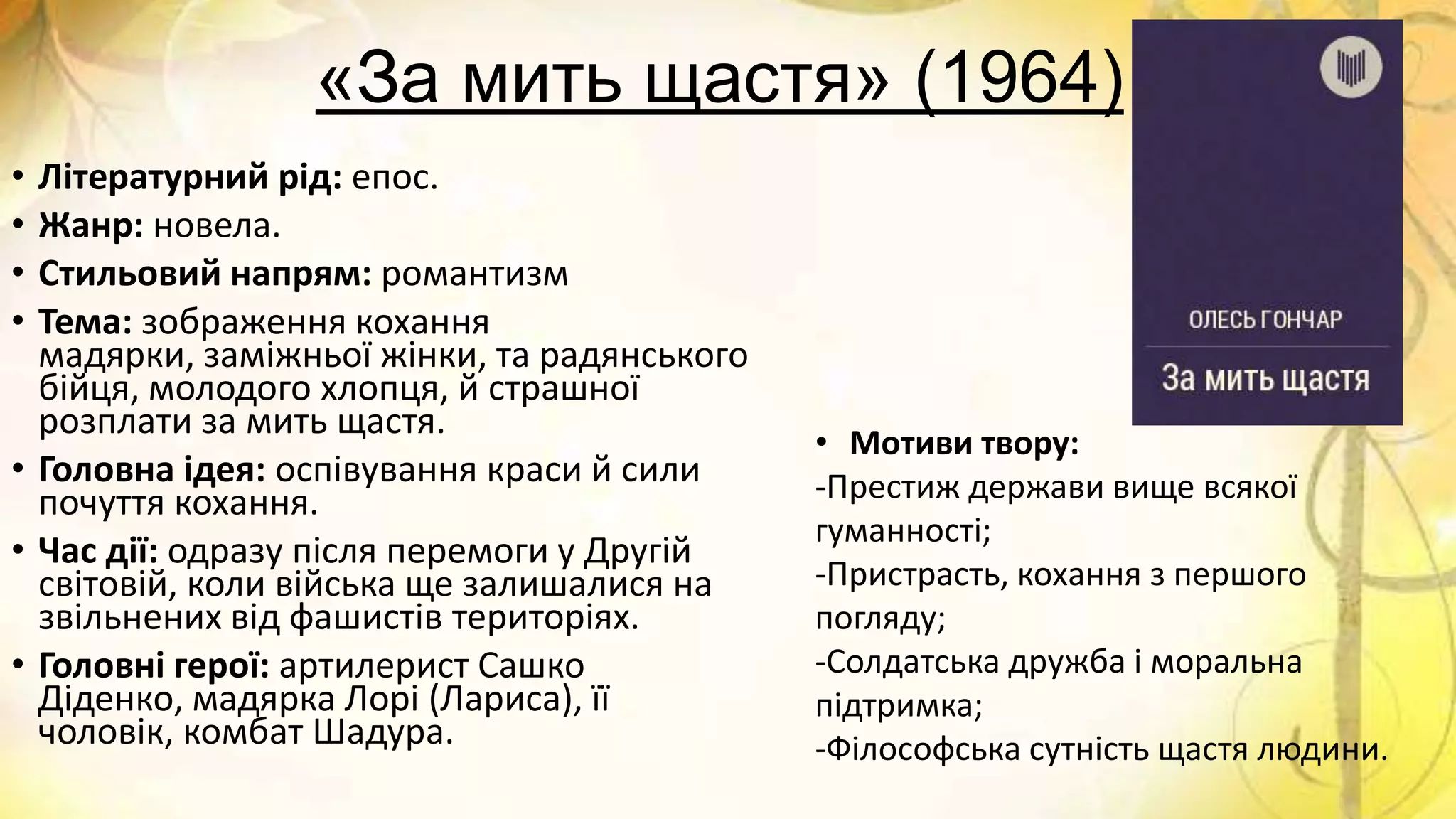 «За мить щастя» (1964)
• Літературний рід: епос.
• Жанр: новела.
• Стильовий напрям: романтизм
• Тема: зображення кохання
мадярки, заміжньої жінки, та радянського
бійця, молодого хлопця, й страшної
розплати за мить щастя.
• Головна ідея: оспівування краси й сили
почуття кохання.
• Час дії: одразу після перемоги у Другій
світовій, коли війська ще залишалися на
звільнених від фашистів територіях.
• Головні герої: артилерист Сашко
Діденко, мадярка Лорі (Лариса), її
чоловік, комбат Шадура.
• Мотиви твору:
-Престиж держави вище всякої
гуманності;
-Пристрасть, кохання з першого
погляду;
-Солдатська дружба і моральна
підтримка;
-Філософська сутність щастя людини.
 