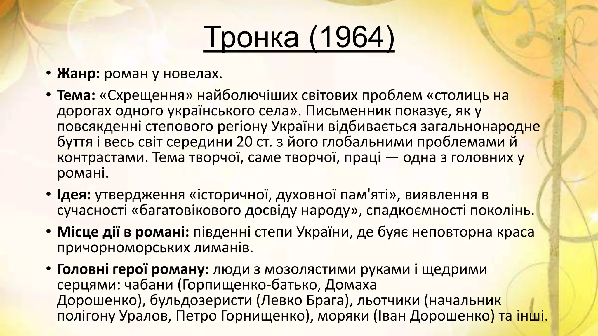 Тронка (1964)
• Жанр: роман у новелах.
• Тема: «Схрещення» найболючіших світових проблем «столиць на
дорогах одного українського села». Письменник показує, як у
повсякденні степового регіону України відбивається загальнонародне
буття і весь світ середини 20 ст. з його глобальними проблемами й
контрастами. Тема творчої, саме творчої, праці — одна з головних у
романі.
• Ідея: утвердження «історичної, духовної пам'яті», виявлення в
сучасності «багатовікового досвіду народу», спадкоємності поколінь.
• Місце дії в романі: південні степи України, де буяє неповторна краса
причорноморських лиманів.
• Головні герої роману: люди з мозолястими руками і щедрими
серцями: чабани (Горпищенко-батько, Домаха
Дорошенко), бульдозеристи (Левко Брага), льотчики (начальник
полігону Уралов, Петро Горнищенко), моряки (Іван Дорошенко) та інші.
 