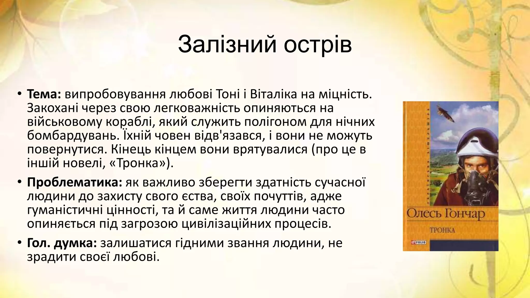 Залізний острів
• Тема: випробовування любові Тоні і Віталіка на міцність.
Закохані через свою легковажність опиняються на
військовому кораблі, який служить полігоном для нічних
бомбардувань. Їхній човен відв'язався, і вони не можуть
повернутися. Кінець кінцем вони врятувалися (про це в
іншій новелі, «Тронка»).
• Проблематика: як важливо зберегти здатність сучасної
людини до захисту свого єства, своїх почуттів, адже
гуманістичні цінності, та й саме життя людини часто
опиняється під загрозою цивілізаційних процесів.
• Гол. думка: залишатися гідними звання людини, не
зрадити своєї любові.
 