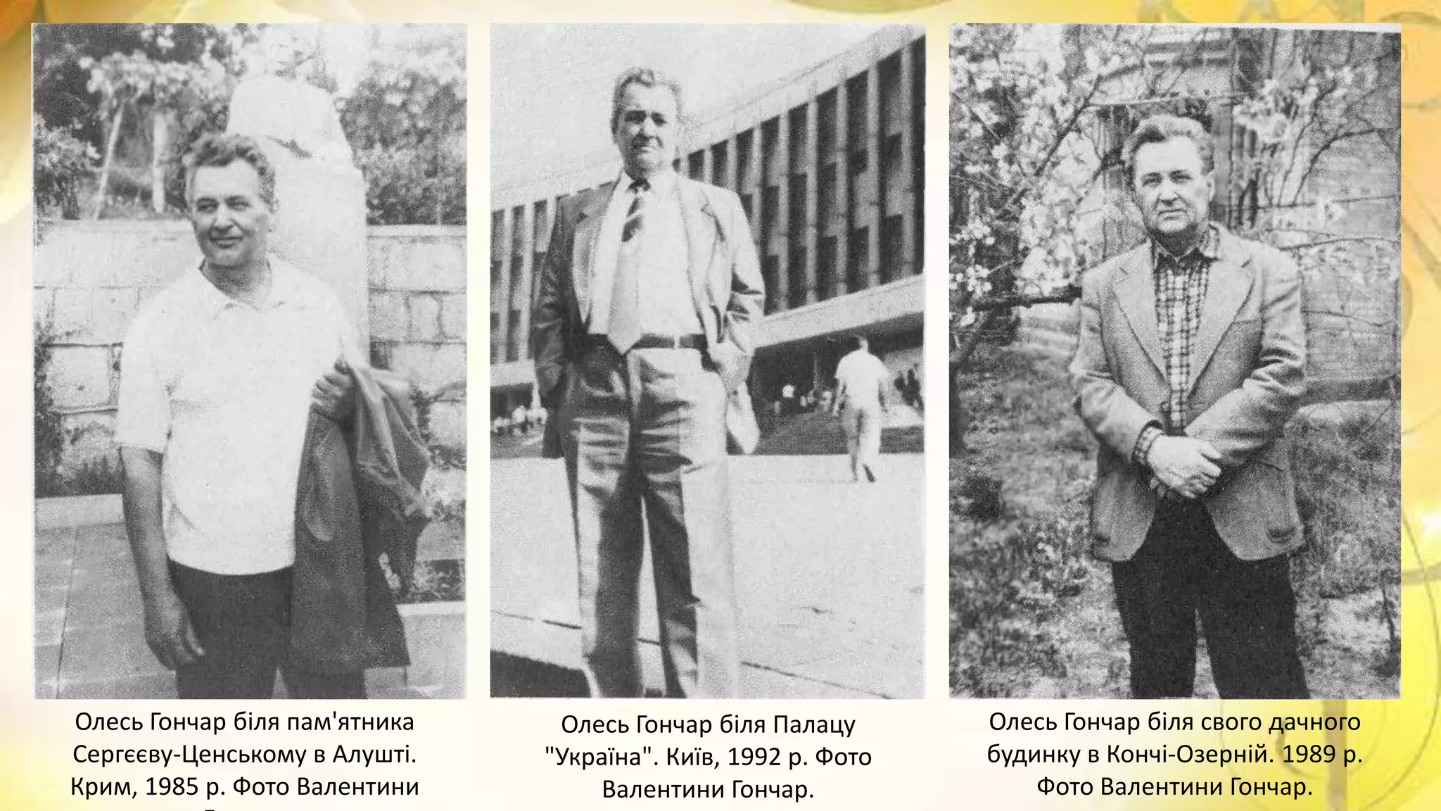 Олесь Гончар біля пам'ятника
Сергєєву-Ценському в Алушті.
Крим, 1985 р. Фото Валентини
Олесь Гончар біля Палацу
"Україна". Київ, 1992 р. Фото
Валентини Гончар.
Олесь Гончар біля свого дачного
будинку в Кончі-Озерній. 1989 р.
Фото Валентини Гончар.
 