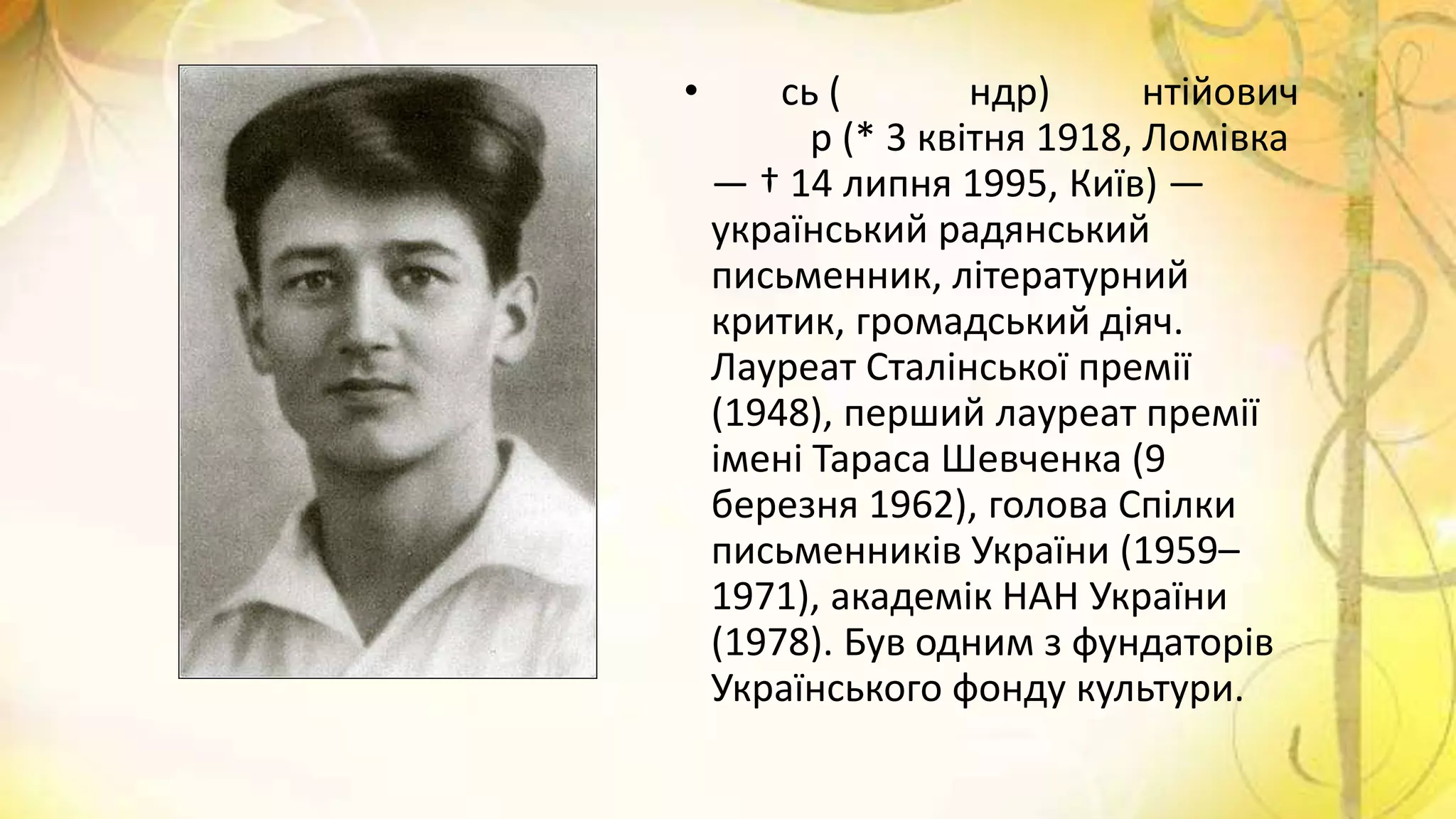 • сь ( ндр) нтійович
р (* 3 квітня 1918, Ломівка
— † 14 липня 1995, Київ) —
український радянський
письменник, літературний
критик, громадський діяч.
Лауреат Сталінської премії
(1948), перший лауреат премії
імені Тараса Шевченка (9
березня 1962), голова Спілки
письменників України (1959–
1971), академік НАН України
(1978). Був одним з фундаторів
Українського фонду культури.
 