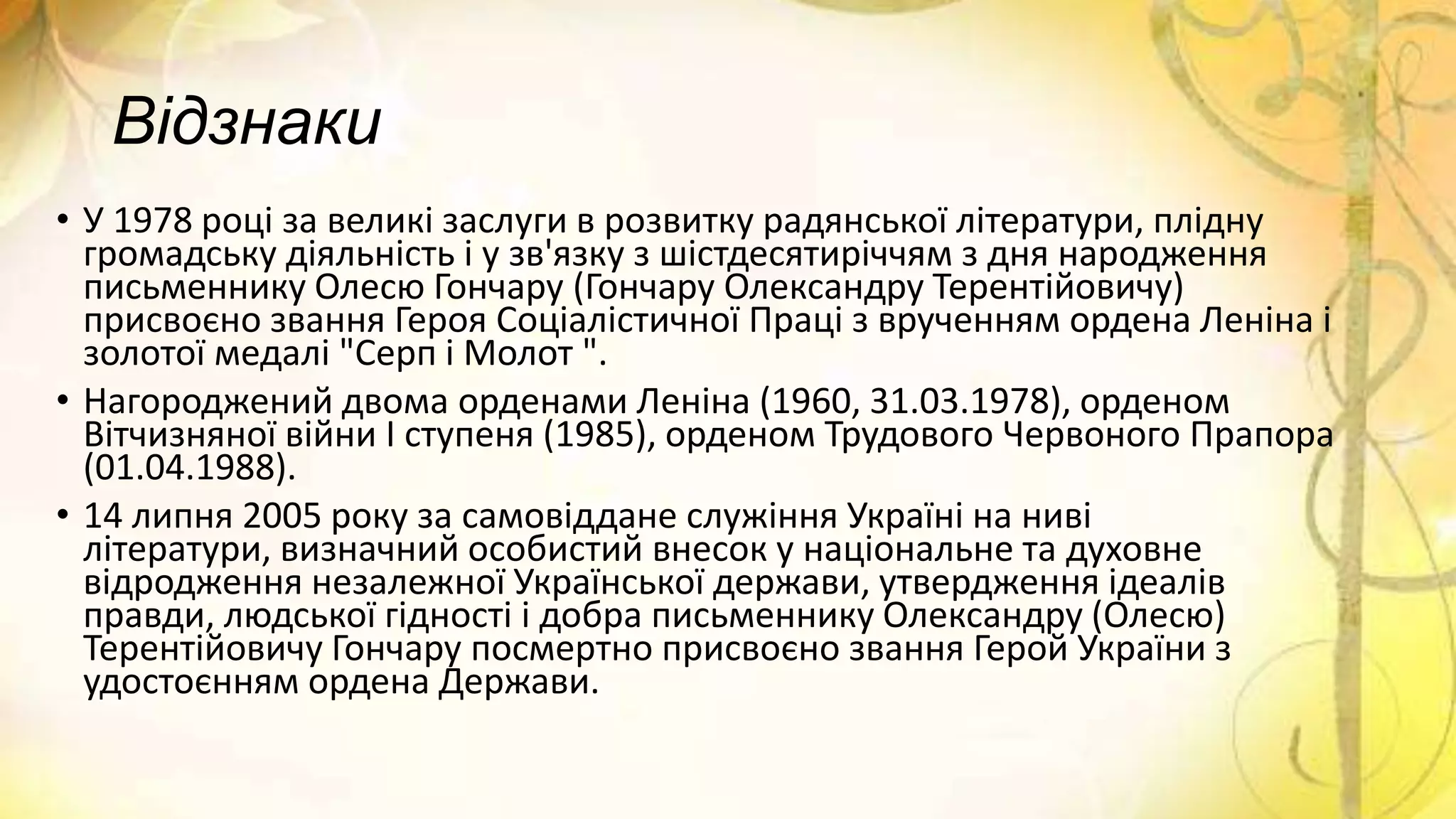 Відзнаки
• У 1978 році за великі заслуги в розвитку радянської літератури, плідну
громадську діяльність і у зв'язку з шістдесятиріччям з дня народження
письменнику Олесю Гончару (Гончару Олександру Терентійовичу)
присвоєно звання Героя Соціалістичної Праці з врученням ордена Леніна і
золотої медалі "Серп і Молот ".
• Нагороджений двома орденами Леніна (1960, 31.03.1978), орденом
Вітчизняної війни І ступеня (1985), орденом Трудового Червоного Прапора
(01.04.1988).
• 14 липня 2005 року за самовіддане служіння Україні на ниві
літератури, визначний особистий внесок у національне та духовне
відродження незалежної Української держави, утвердження ідеалів
правди, людської гідності і добра письменнику Олександру (Олесю)
Терентійовичу Гончару посмертно присвоєно звання Герой України з
удостоєнням ордена Держави.
 